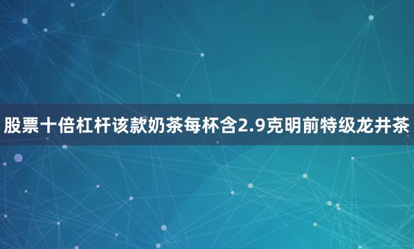 股票十倍杠杆该款奶茶每杯含2.9克明前特级龙井茶