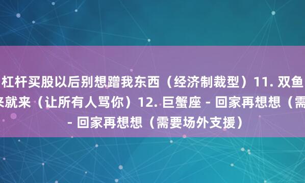 杠杆买股以后别想蹭我东西（经济制裁型）11. 双鱼座 - 眼泪说来就来（让所有人骂你）12. 巨蟹座 - 回家再想想（需要场外支援）