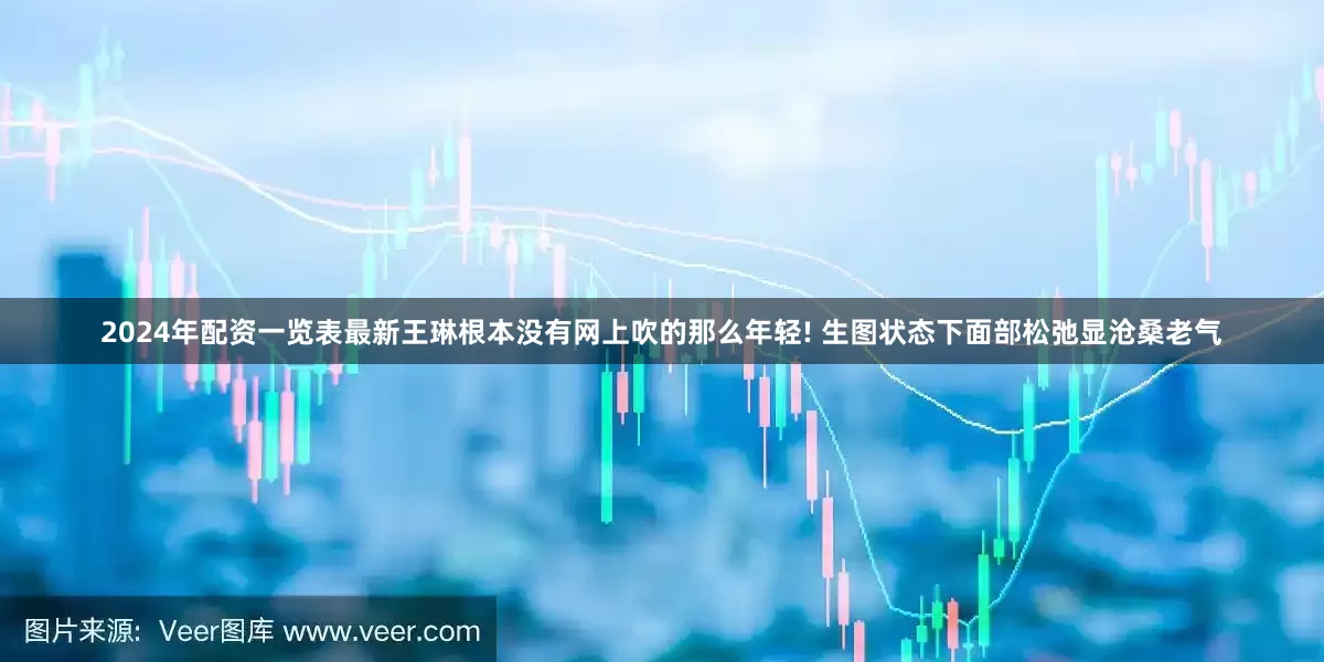 2024年配资一览表最新王琳根本没有网上吹的那么年轻! 生图状态下面部松弛显沧桑老气