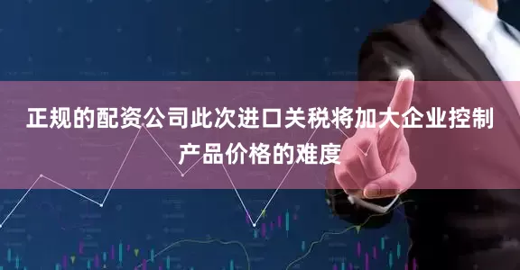 正规的配资公司　　此次进口关税将加大企业控制产品价格的难度