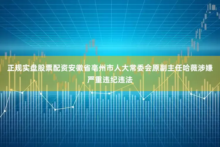 正规实盘股票配资安徽省亳州市人大常委会原副主任哈薇涉嫌严重违纪违法