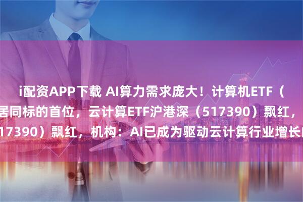 i配资APP下载 AI算力需求庞大!计算机ETF(159998)实时成交额居同标的首位,云计算ETF沪港深(517390)飘红,机构:AI已成为驱动云计算行业增长的核心引擎