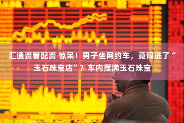 汇通资管配资 惊呆！男子坐网约车，竟闯进了“玉石珠宝店”？车内摆满玉石珠宝