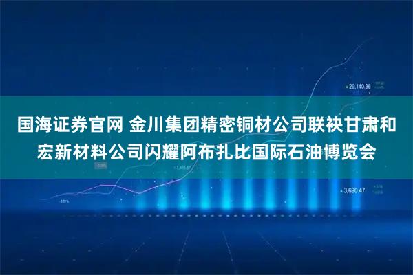 国海证券官网 金川集团精密铜材公司联袂甘肃和宏新材料公司闪耀阿布扎比国际石油博览会