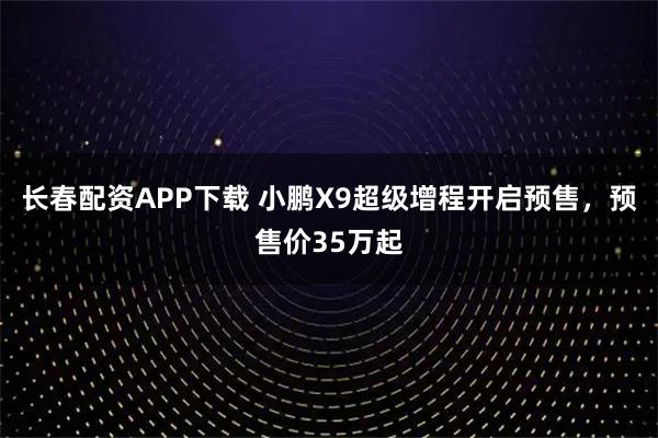 长春配资APP下载 小鹏X9超级增程开启预售，预售价35万起
