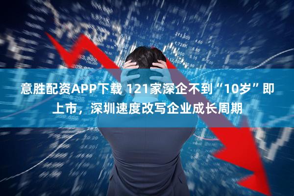 意胜配资APP下载 121家深企不到“10岁”即上市,深圳速度改写企业成长周期
