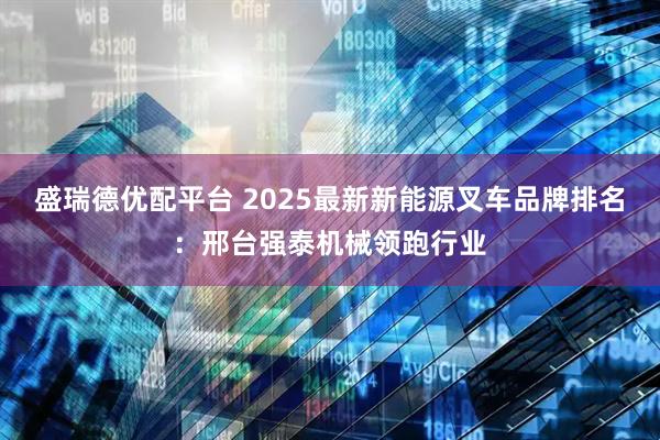 盛瑞德优配平台 2025最新新能源叉车品牌排名：邢台强泰机械领跑行业