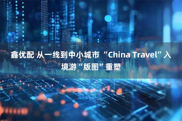 鑫优配 从一线到中小城市 “China Travel”入境游“版图”重塑