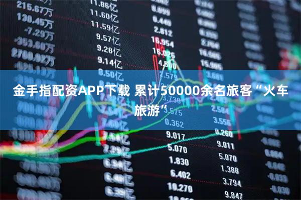 金手指配资APP下载 累计50000余名旅客“火车旅游”
