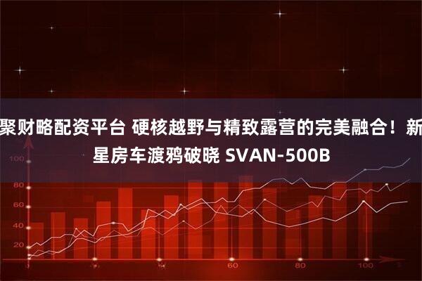 聚财略配资平台 硬核越野与精致露营的完美融合！新星房车渡鸦破晓 SVAN-500B