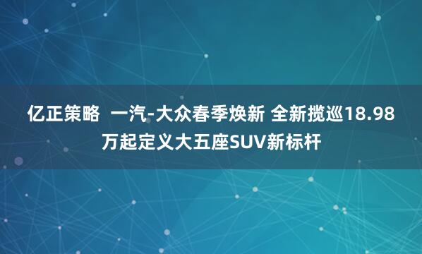 亿正策略  一汽-大众春季焕新 全新揽巡18.98万起定义大五座SUV新标杆