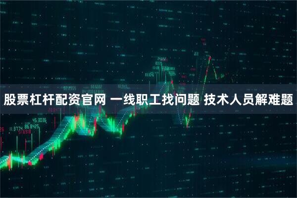 股票杠杆配资官网 一线职工找问题 技术人员解难题