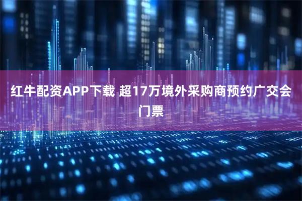 红牛配资APP下载 超17万境外采购商预约广交会门票