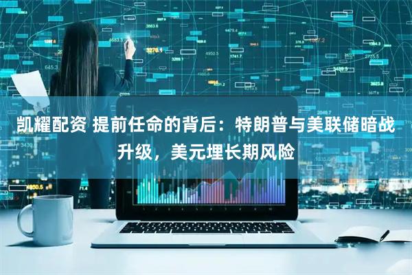 凯耀配资 提前任命的背后：特朗普与美联储暗战升级，美元埋长期风险