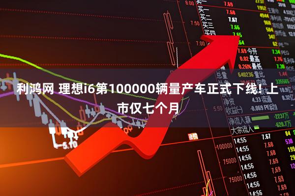 利鸿网 理想i6第100000辆量产车正式下线! 上市仅七个月