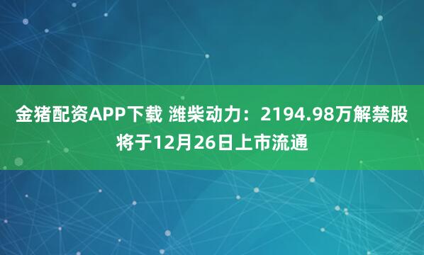金猪配资APP下载 潍柴动力：2194.98万解禁股将于12月26日上市流通