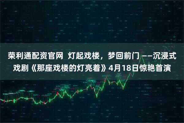 荣利通配资官网  灯起戏楼，梦回前门 ——沉浸式戏剧《那座戏楼的灯亮着》4月18日惊艳首演