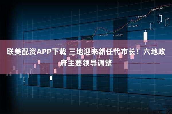 联美配资APP下载 三地迎来新任代市长！六地政府主要领导调整