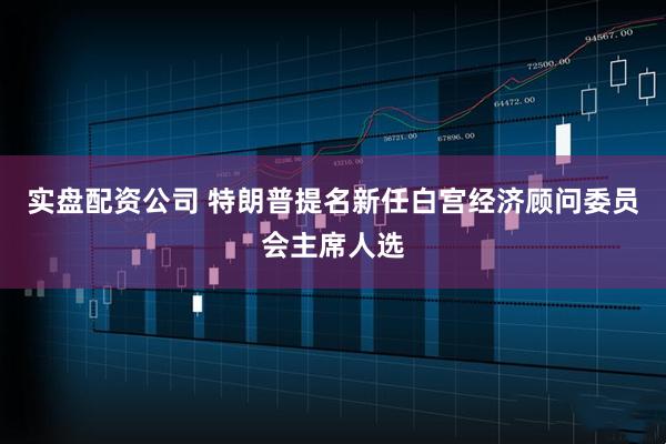 实盘配资公司 特朗普提名新任白宫经济顾问委员会主席人选