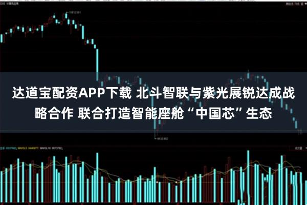 达道宝配资APP下载 北斗智联与紫光展锐达成战略合作 联合打造智能座舱“中国芯”生态