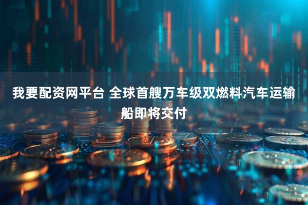 我要配资网平台 全球首艘万车级双燃料汽车运输船即将交付