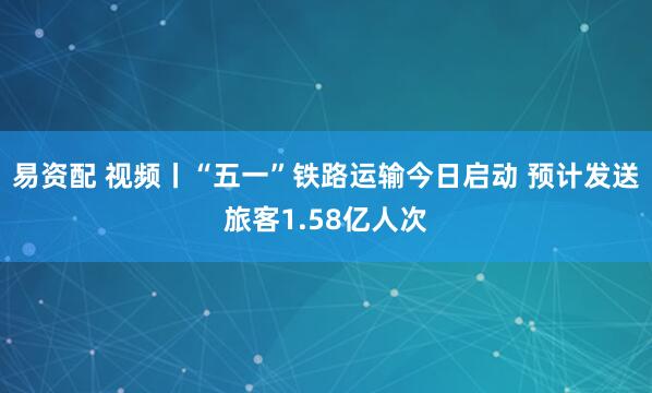 易资配 视频丨“五一”铁路运输今日启动 预计发送旅客1.58亿人次