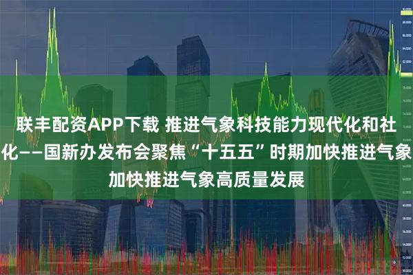 联丰配资APP下载 推进气象科技能力现代化和社会服务现代化——国新办发布会聚焦“十五五”时期加快推进气象高质量发展