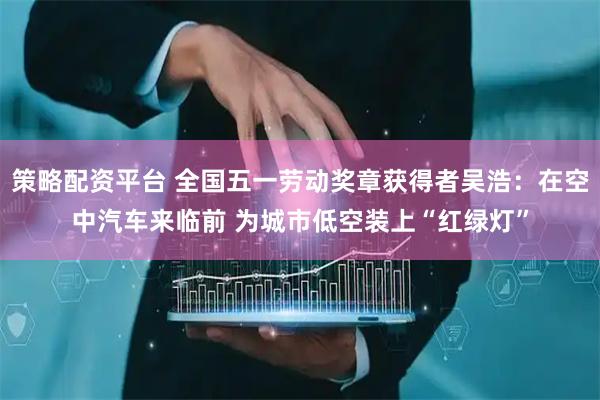 策略配资平台 全国五一劳动奖章获得者吴浩：在空中汽车来临前 为城市低空装上“红绿灯”