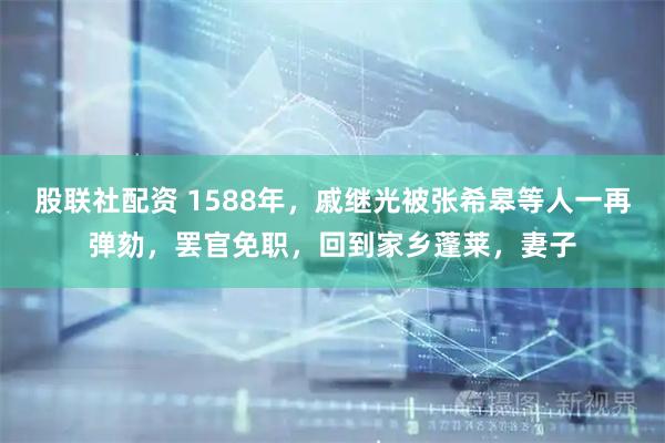 股联社配资 1588年，戚继光被张希皋等人一再弹劾，罢官免职，回到家乡蓬莱，妻子
