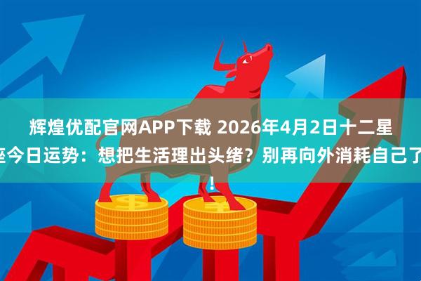 辉煌优配官网APP下载 2026年4月2日十二星座今日运势：想把生活理出头绪？别再向外消耗自己了！