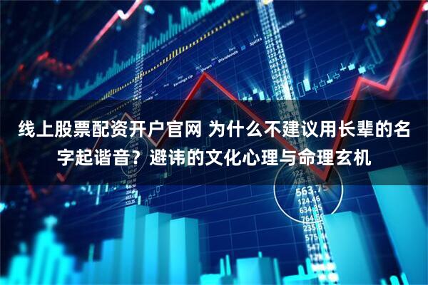 线上股票配资开户官网 为什么不建议用长辈的名字起谐音？避讳的文化心理与命理玄机