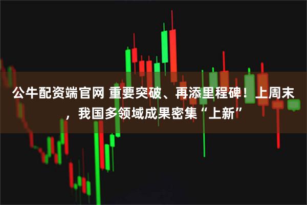 公牛配资端官网 重要突破、再添里程碑！上周末，我国多领域成果密集“上新”