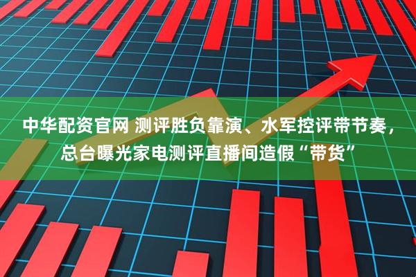 中华配资官网 测评胜负靠演、水军控评带节奏,总台曝光家电测评直播间造假“带货”