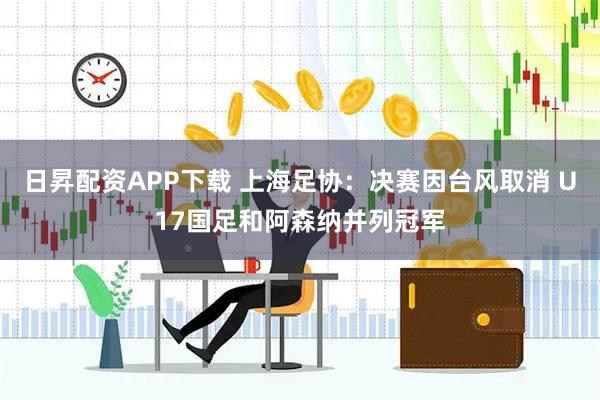 日昇配资APP下载 上海足协：决赛因台风取消 U17国足和阿森纳并列冠军