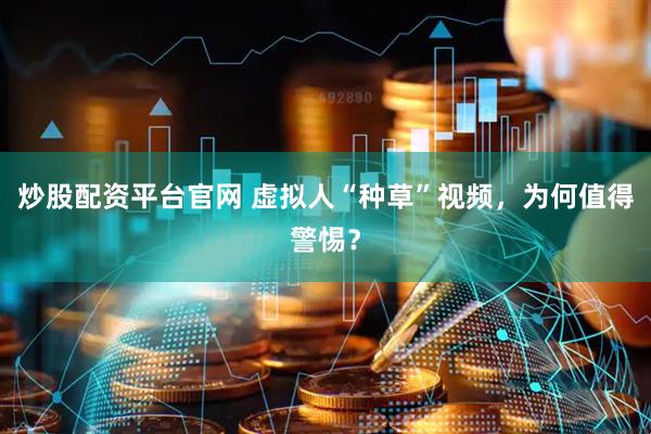 炒股配资平台官网 虚拟人“种草”视频，为何值得警惕？