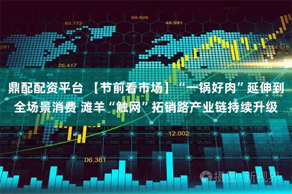 鼎配配资平台 【节前看市场】“一锅好肉”延伸到全场景消费 滩羊“触网”拓销路产业链持续升级