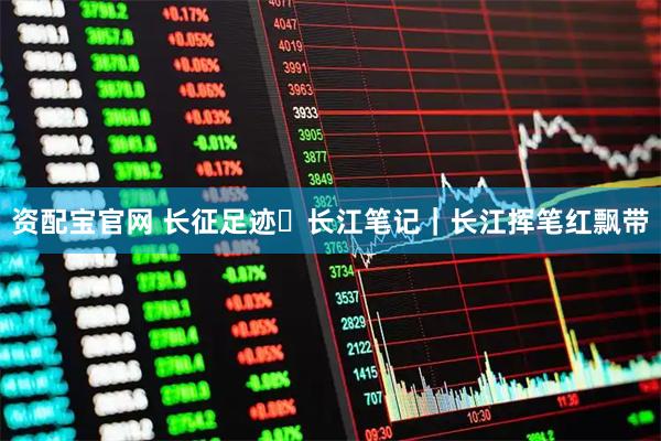 资配宝官网 长征足迹・长江笔记｜长江挥笔红飘带
