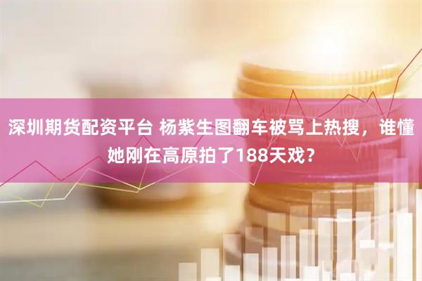 深圳期货配资平台 杨紫生图翻车被骂上热搜，谁懂她刚在高原拍了188天戏？